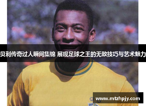 贝利传奇过人瞬间集锦 展现足球之王的无敌技巧与艺术魅力