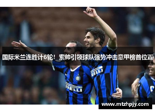国际米兰连胜计6轮！索帅引领球队强势冲击意甲榜首位置