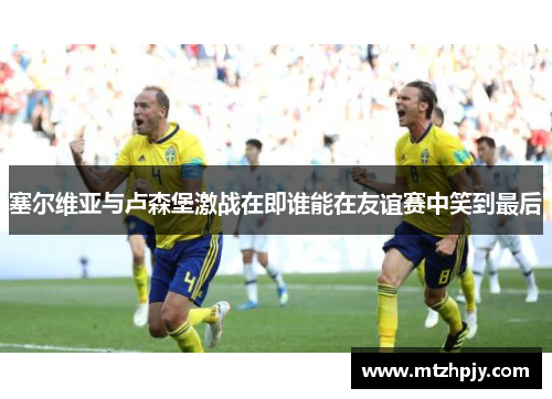 塞尔维亚与卢森堡激战在即谁能在友谊赛中笑到最后