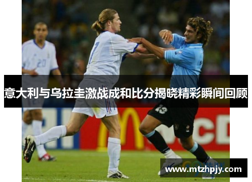 意大利与乌拉圭激战成和比分揭晓精彩瞬间回顾