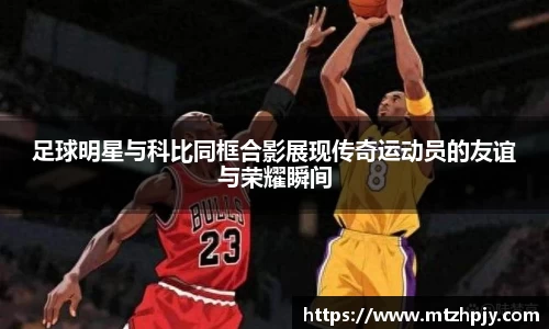 足球明星与科比同框合影展现传奇运动员的友谊与荣耀瞬间