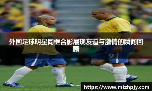 外国足球明星同框合影展现友谊与激情的瞬间回顾